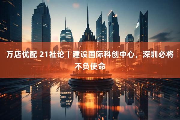 万店优配 21社论丨建设国际科创中心，深圳必将不负使命