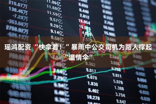 瑶鸿配资 “快拿着！”暴雨中公交司机为路人撑起“温情伞”
