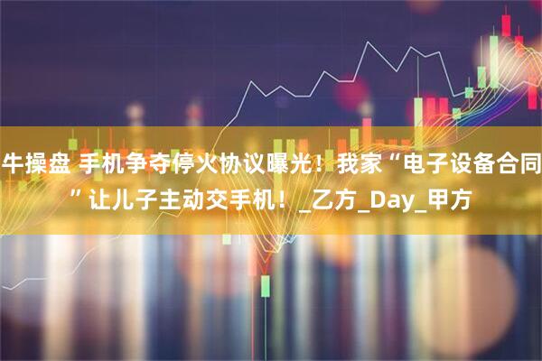 牛操盘 手机争夺停火协议曝光！我家“电子设备合同”让儿子主动交手机！_乙方_Day_甲方