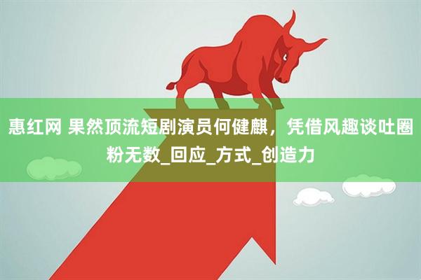 惠红网 果然顶流短剧演员何健麒，凭借风趣谈吐圈粉无数_回应_方式_创造力
