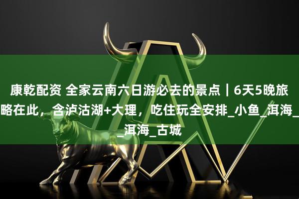 康乾配资 全家云南六日游必去的景点｜6天5晚旅游攻略在此，含泸沽湖+大理，吃住玩全安排_小鱼_洱海_古城