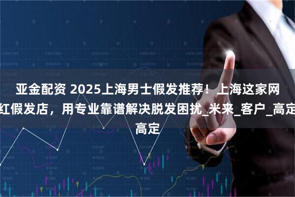 亚金配资 2025上海男士假发推荐！上海这家网红假发店，用专业靠谱解决脱发困扰_米来_客户_高定