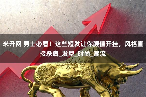 米升网 男士必看！这些短发让你颜值开挂，风格直接杀疯_发型_时尚_潮流
