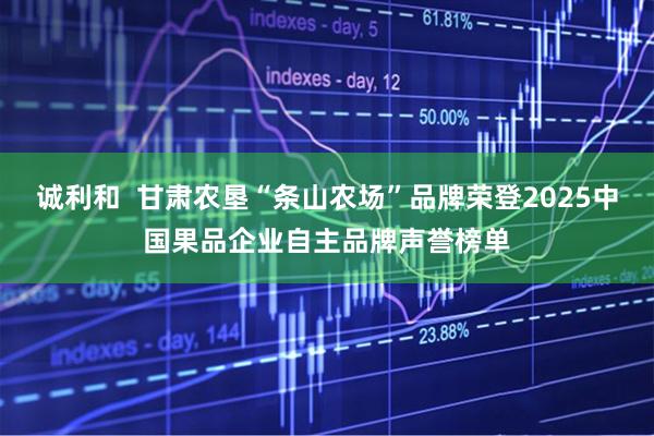 诚利和  甘肃农垦“条山农场”品牌荣登2025中国果品企业自主品牌声誉榜单