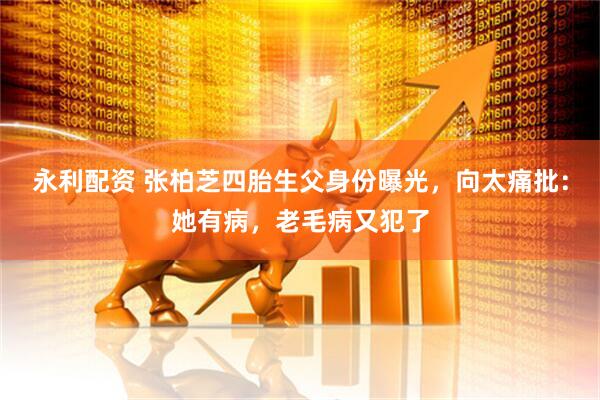 永利配资 张柏芝四胎生父身份曝光，向太痛批：她有病，老毛病又犯了