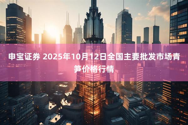 申宝证券 2025年10月12日全国主要批发市场青笋价格行情