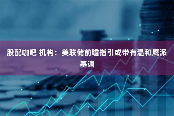 股配咖吧 机构：美联储前瞻指引或带有温和鹰派基调