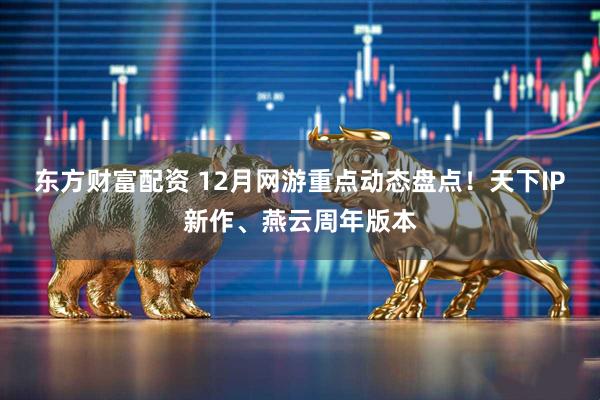 东方财富配资 12月网游重点动态盘点！天下IP新作、燕云周年版本