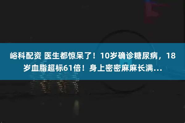 峪科配资 医生都惊呆了！10岁确诊糖尿病，18岁血脂超标61倍！身上密密麻麻长满…