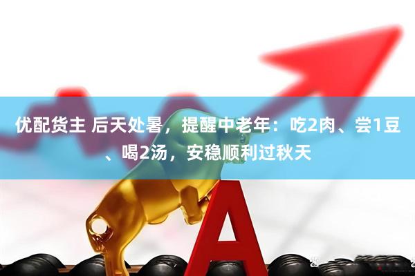 优配货主 后天处暑，提醒中老年：吃2肉、尝1豆、喝2汤，安稳顺利过秋天